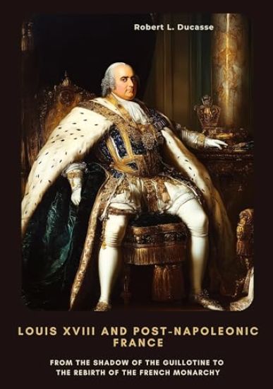Louis XVIII and Post-Napoleonic France: From the Shadow of the Guillotine to the Rebirth of the French Monarchy