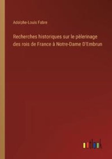 Recherches historiques sur le pèlerinage des rois de France à Notre-Dame D'Embrun