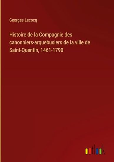 Histoire de la Compagnie des canonniers-arquebusiers de la ville de Saint-Quentin, 1461-1790