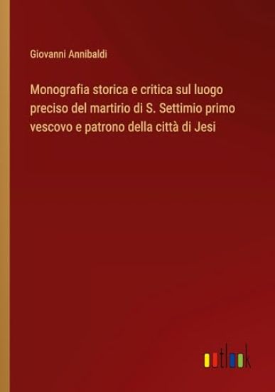 Monografia storica e critica sul luogo preciso del martirio di S. Settimio primo vescovo e patrono della citt? di Jesi