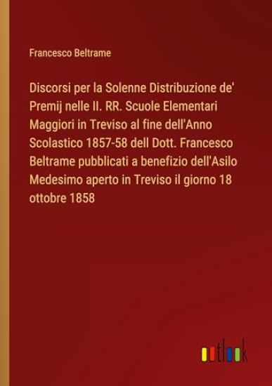 Discorsi per la Solenne Distribuzione de' Premij nelle II. RR. Scuole Elementari Maggiori in Treviso al fine dell'Anno Scolastico 1857-58 dell Dott. Francesco Beltrame pubblicati a benefizio dell'Asilo Medesimo aperto in Treviso il giorno 18 ottobre 1858