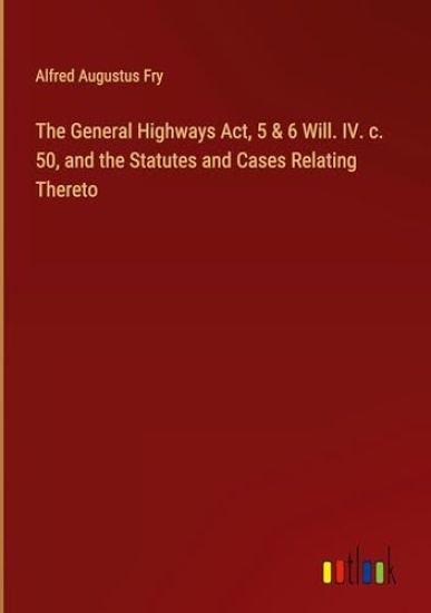 The General Highways Act, 5 & 6 Will. IV. c. 50, and the Statutes and Cases Relating Thereto