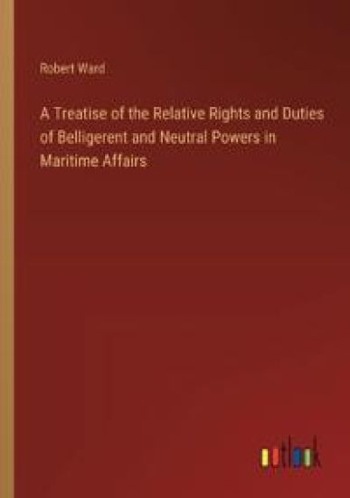 A Treatise of the Relative Rights and Duties of Belligerent and Neutral Powers in Maritime Affairs