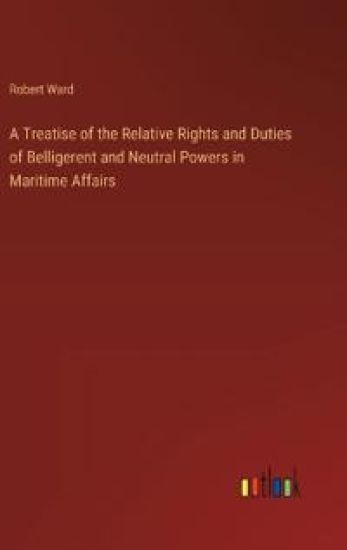 A Treatise of the Relative Rights and Duties of Belligerent and Neutral Powers in Maritime Affairs