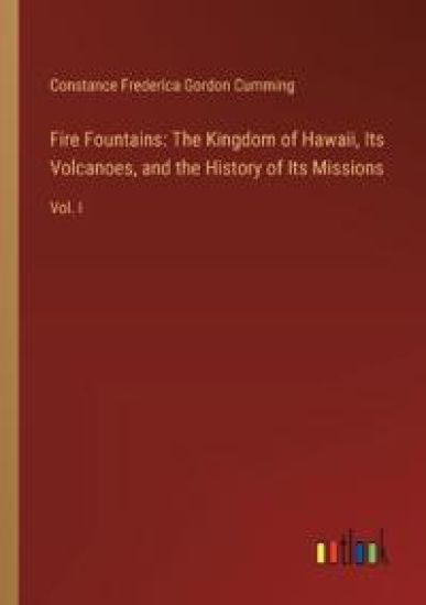 Fire Fountains: The Kingdom of Hawaii, Its Volcanoes, and the History of Its Missions: Vol. I