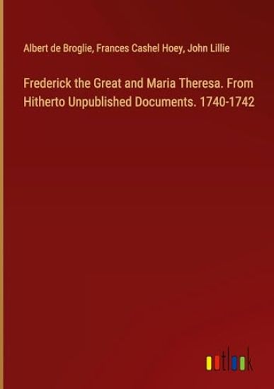 Frederick the Great and Maria Theresa. From Hitherto Unpublished Documents. 1740-1742