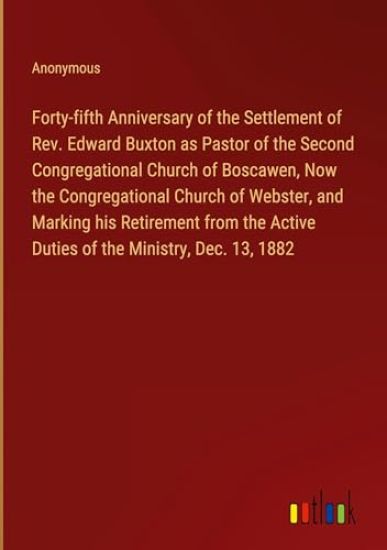 Forty-fifth Anniversary of the Settlement of Rev. Edward Buxton as Pastor of the Second Congregational Church of Boscawen, Now the Congregational Church of Webster, and Marking his Retirement from the Active Duties of the Ministry, Dec. 13, 1882