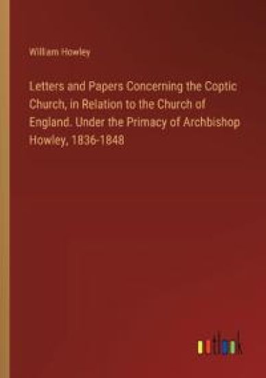 Letters and Papers Concerning the Coptic Church, in Relation to the Church of England. Under the Primacy of Archbishop Howley, 1836-1848