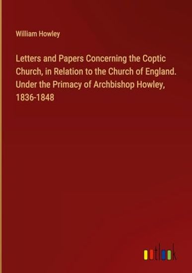 Letters and Papers Concerning the Coptic Church, in Relation to the Church of England. Under the Primacy of Archbishop Howley, 1836-1848