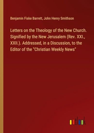 Letters on the Theology of the New Church. Signified by the New Jerusalem (Rev. XXI., XXII.). Addressed, in a Discussion, to the Editor of the "Christian Weekly News"