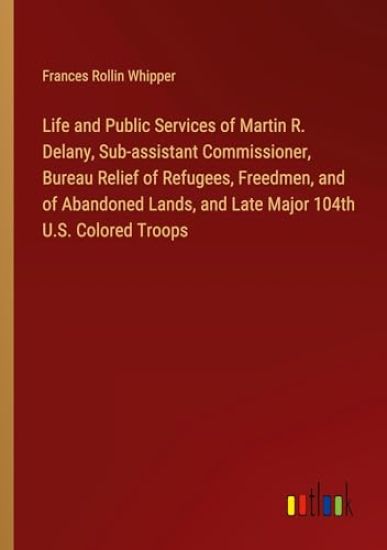 Life and Public Services of Martin R. Delany, Sub-assistant Commissioner, Bureau Relief of Refugees, Freedmen, and of Abandoned Lands, and Late Major 104th U.S. Colored Troops