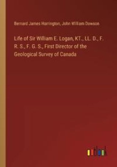 Life of Sir William E. Logan, KT., LL. D., F. R. S., F. G. S., First Director of the Geological Survey of Canada