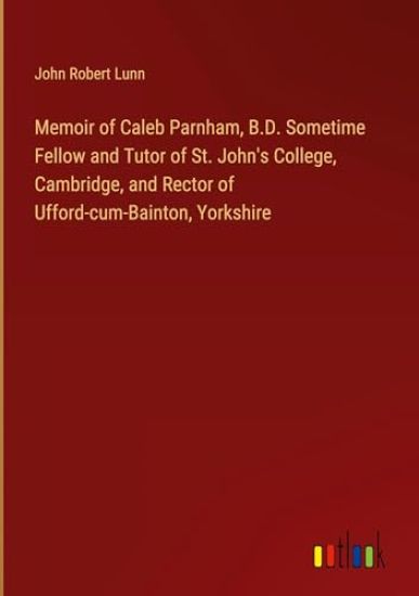 Memoir of Caleb Parnham, B.D. Sometime Fellow and Tutor of St. John's College, Cambridge, and Rector of Ufford-cum-Bainton, Yorkshire