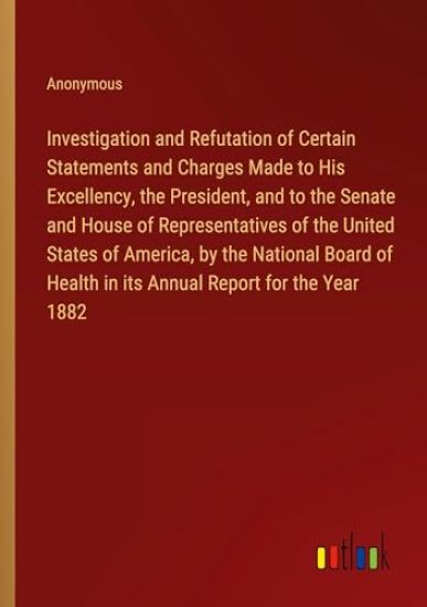 Investigation and Refutation of Certain Statements and Charges Made to His Excellency, the President, and to the Senate and House of Representatives of the United States of America, by the National Board of Health in its Annual Report for the Year 1882