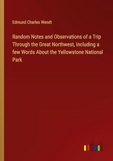 Random Notes and Observations of a Trip Through the Great Northwest, Including a few Words About the Yellowstone National Park