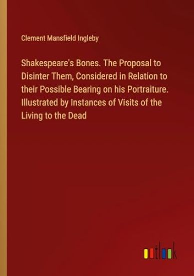 Shakespeare's Bones. The Proposal to Disinter Them, Considered in Relation to their Possible Bearing on his Portraiture. Illustrated by Instances of Visits of the Living to the Dead