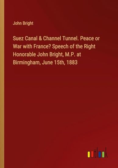 Suez Canal & Channel Tunnel. Peace or War with France? Speech of the Right Honorable John Bright, M.P. at Birmingham, June 15th, 1883