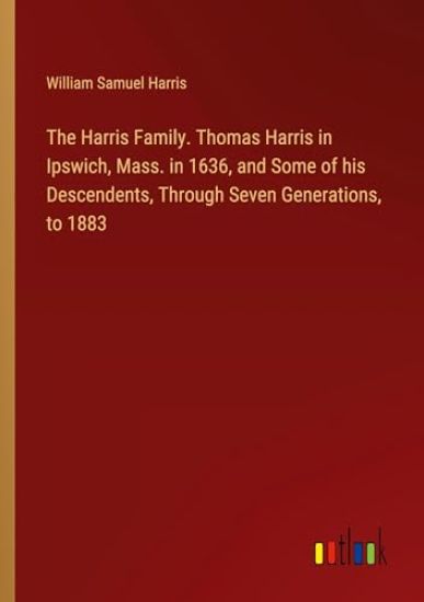 The Harris Family. Thomas Harris in Ipswich, Mass. in 1636, and Some of his Descendents, Through Seven Generations, to 1883