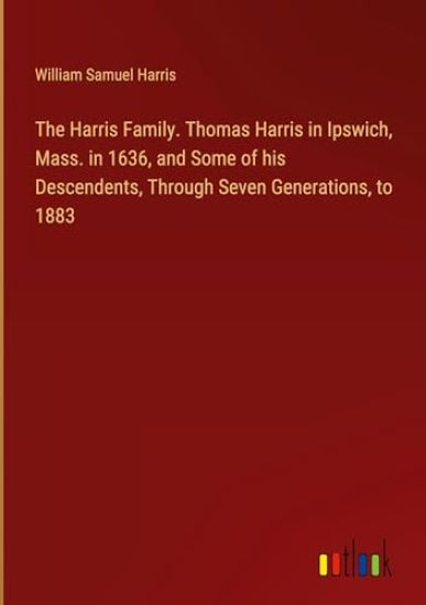 The Harris Family. Thomas Harris in Ipswich, Mass. in 1636, and Some of his Descendents, Through Seven Generations, to 1883