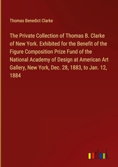 The Private Collection of Thomas B. Clarke of New York. Exhibited for the Benefit of the Figure Composition Prize Fund of the National Academy of Design at American Art Gallery, New York, Dec. 28, 1883, to Jan. 12, 1884