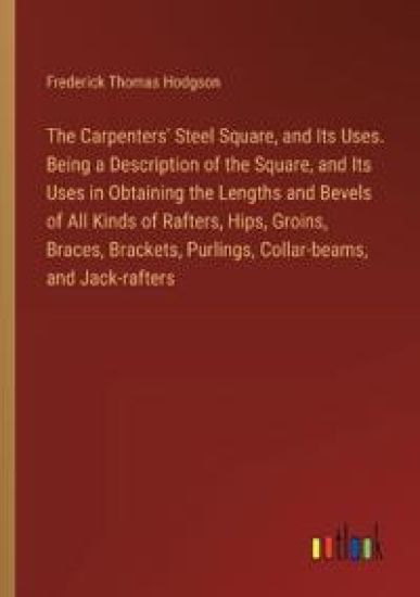 The Carpenters' Steel Square, and Its Uses. Being a Description of the Square, and Its Uses in Obtaining the Lengths and Bevels of All Kinds of Rafters, Hips, Groins, Braces, Brackets, Purlings, Collar-beams, and Jack-rafters