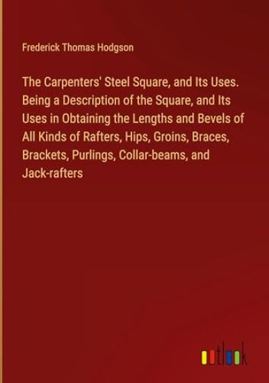 The Carpenters' Steel Square, and Its Uses. Being a Description of the Square, and Its Uses in Obtaining the Lengths and Bevels of All Kinds of Rafters, Hips, Groins, Braces, Brackets, Purlings, Collar-beams, and Jack-rafters