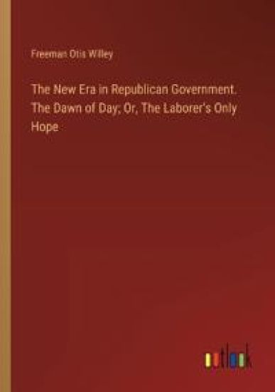 The New Era in Republican Government. The Dawn of Day; Or, The Laborer's Only Hope