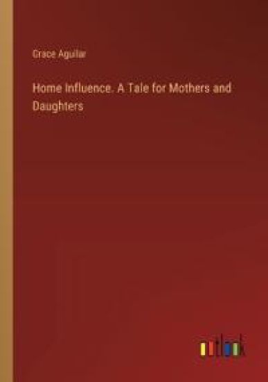 Home Influence. A Tale for Mothers and Daughters