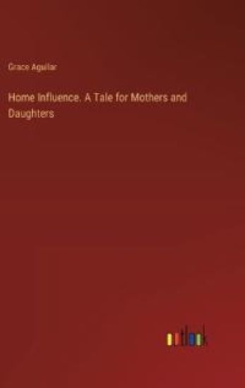 Home Influence. A Tale for Mothers and Daughters