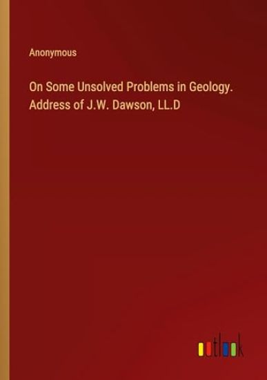 On Some Unsolved Problems in Geology. Address of J.W. Dawson, LL.D