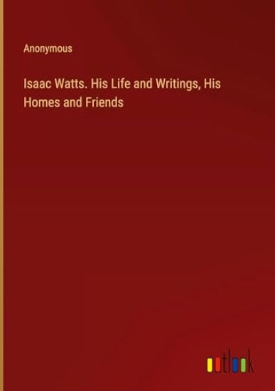 Isaac Watts. His Life and Writings, His Homes and Friends