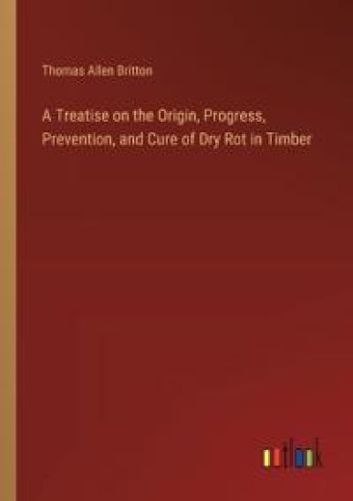 A Treatise on the Origin, Progress, Prevention, and Cure of Dry Rot in Timber