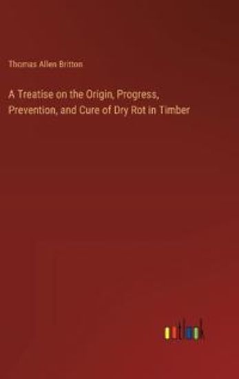 A Treatise on the Origin, Progress, Prevention, and Cure of Dry Rot in Timber
