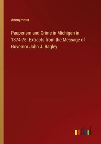 Pauperism and Crime in Michigan in 1874-75. Extracts from the Message of Governor John J. Bagley