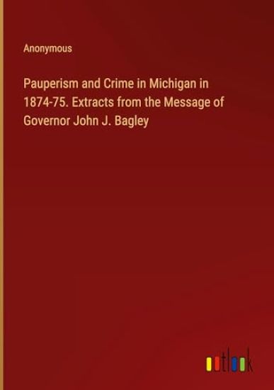 Pauperism and Crime in Michigan in 1874-75. Extracts from the Message of Governor John J. Bagley