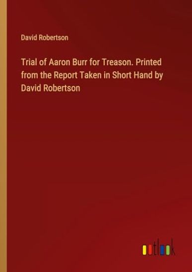 Trial of Aaron Burr for Treason. Printed from the Report Taken in Short Hand by David Robertson