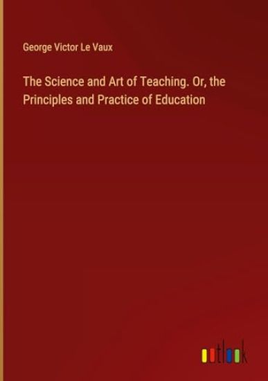 The Science and Art of Teaching. Or, the Principles and Practice of Education