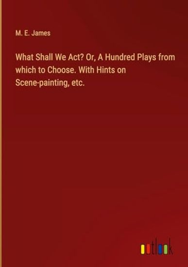 What Shall We Act? Or, A Hundred Plays from which to Choose. With Hints on Scene-painting, etc.