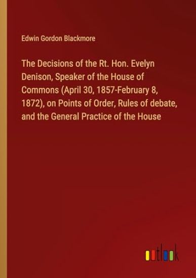 The Decisions of the Rt. Hon. Evelyn Denison, Speaker of the House of Commons (April 30, 1857-February 8, 1872), on Points of Order, Rules of debate, and the General Practice of the House