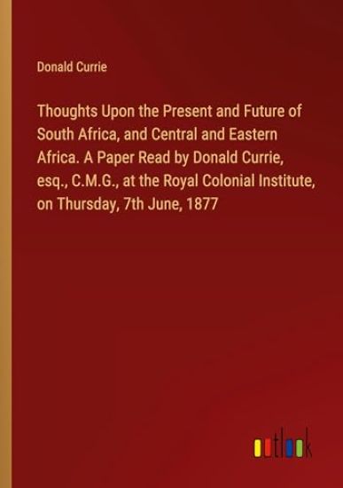 Thoughts Upon the Present and Future of South Africa, and Central and Eastern Africa. A Paper Read by Donald Currie, esq., C.M.G., at the Royal Colonial Institute, on Thursday, 7th June, 1877
