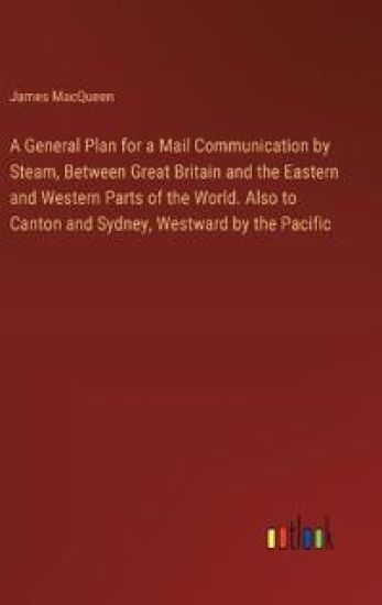 A General Plan for a Mail Communication by Steam, Between Great Britain and the Eastern and Western Parts of the World. Also to Canton and Sydney, Westward by the Pacific