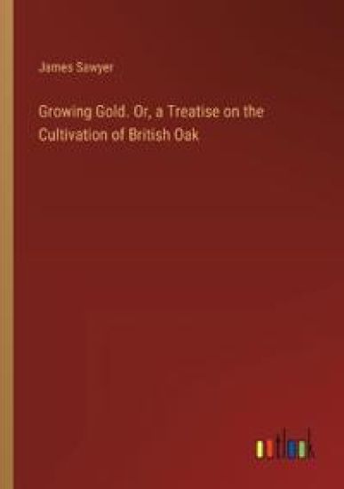 Growing Gold. Or, a Treatise on the Cultivation of British Oak