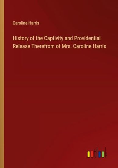 History of the Captivity and Providential Release Therefrom of Mrs. Caroline Harris