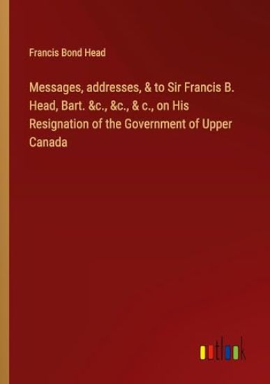 Messages, addresses, & to Sir Francis B. Head, Bart. &c., &c., & c., on His Resignation of the Government of Upper Canada