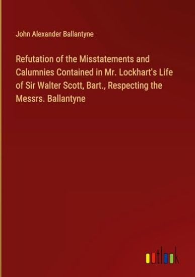 Refutation of the Misstatements and Calumnies Contained in Mr. Lockhart's Life of Sir Walter Scott, Bart., Respecting the Messrs. Ballantyne
