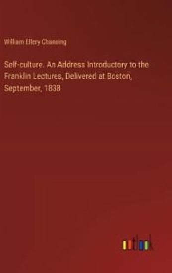Self-culture. An Address Introductory to the Franklin Lectures, Delivered at Boston, September, 1838