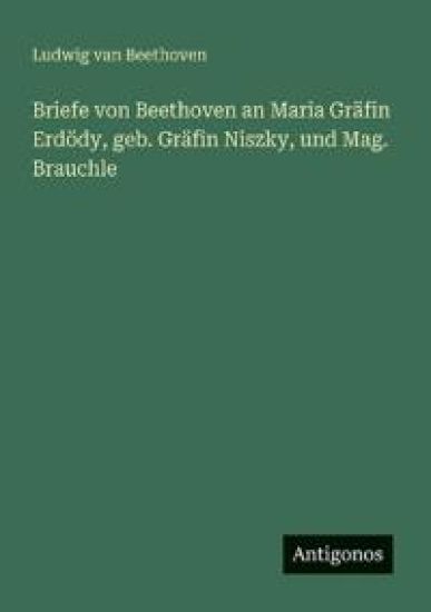 Briefe von Beethoven an Maria Gräfin Erdödy, geb. Gräfin Niszky, und Mag. Brauchle