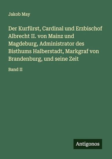 Der Kurfürst, Cardinal und Erzbischof Albrecht II. von Mainz und Magdeburg, Administrator des Bisthums Halberstadt, Markgraf von Brandenburg, und seine Zeit