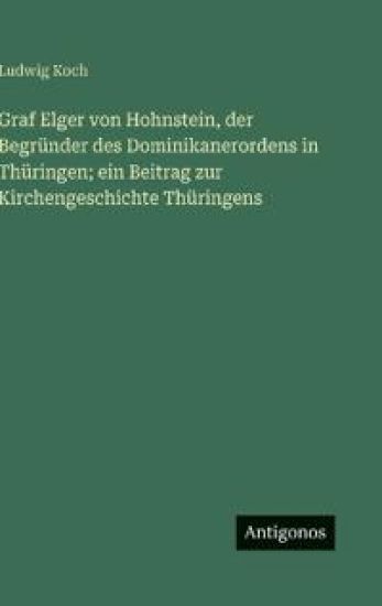 Graf Elger von Hohnstein, der Begründer des Dominikanerordens in Thüringen; ein Beitrag zur Kirchengeschichte Thüringens