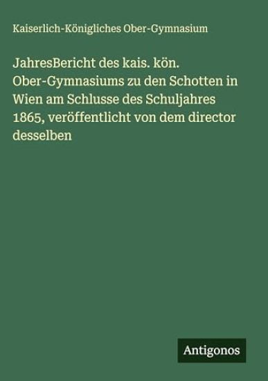JahresBericht des kais. kön. Ober-Gymnasiums zu den Schotten in Wien am Schlusse des Schuljahres 1865, veröffentlicht von dem director desselben
